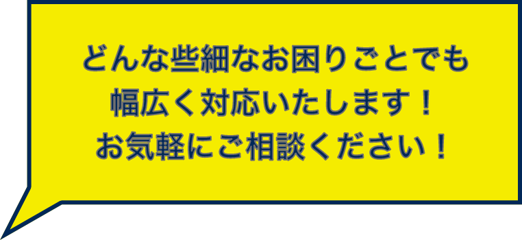 どんな些細なお困りごとでも幅広く対応いたします！お気軽にご相談ください！